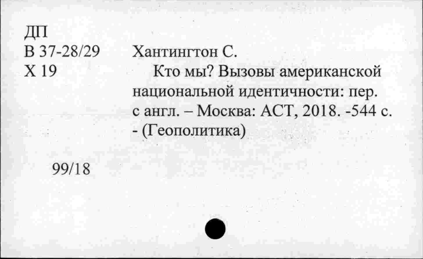 ﻿ДП В 37-28/29 X 19	Хантингтон С. Кто мы? Вызовы американской национальной идентичности: пер. с англ. - Москва: АСТ, 2018. -544 с. - (Геополитика)
99/18